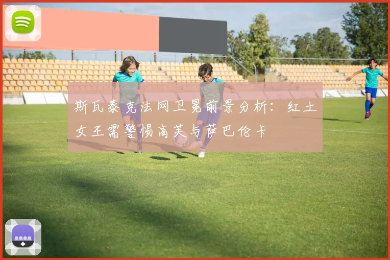 斯瓦泰克法网卫冕前景分析:红土女王需警惕高芙与萨巴伦卡