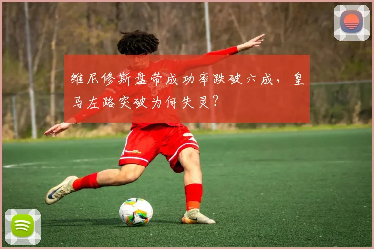 维尼修斯盘带成功率跌破六成,皇马左路突破为何失灵?