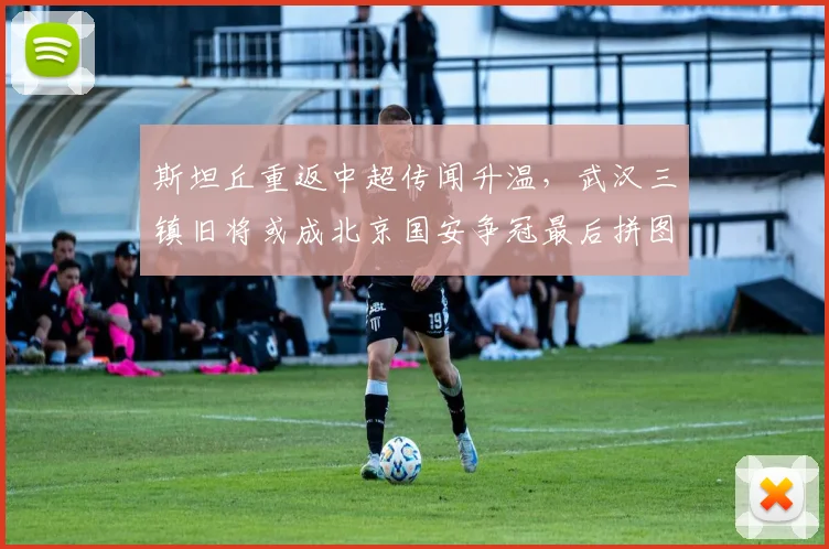 斯坦丘重返中超传闻升温,武汉三镇旧将或成北京国安争冠最后拼图