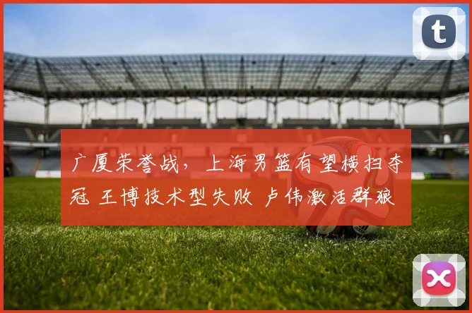 广厦荣誉战,上海男篮有望横扫夺冠 王博技术型失败 卢伟激活群狼