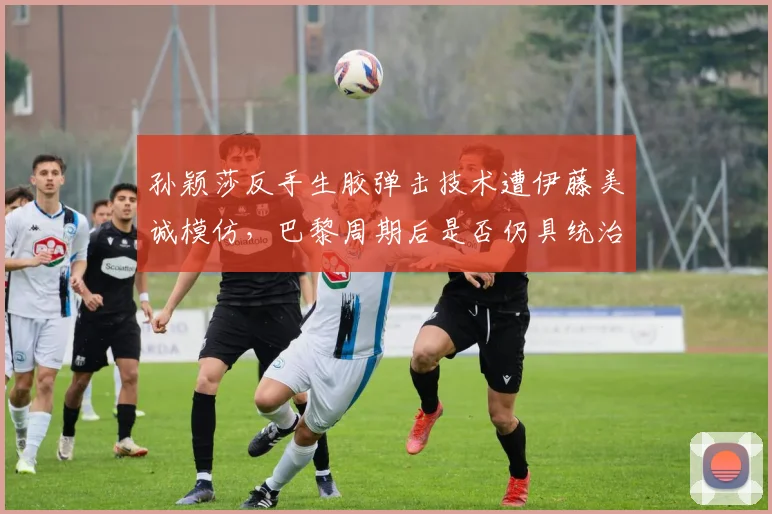 孙颖莎反手生胶弹击技术遭伊藤美诚模仿,巴黎周期后是否仍具统治力?