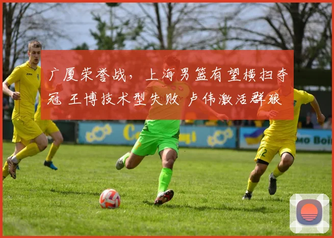 广厦荣誉战，上海男篮有望横扫夺冠 王博技术型失败 卢伟激活群狼