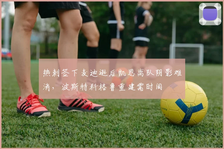 热刺签下麦迪逊后凯恩离队阴影难消,波斯特科格鲁重建需时间