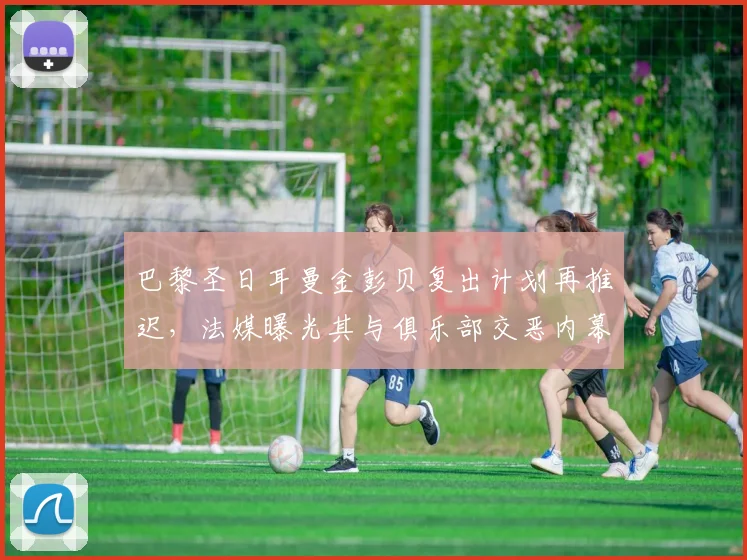 巴黎圣日耳曼金彭贝复出计划再推迟,法媒曝光其与俱乐部交恶内幕