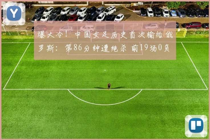 爆大冷!中国女足历史首次输给俄罗斯:第86分钟遭绝杀 前19场0负