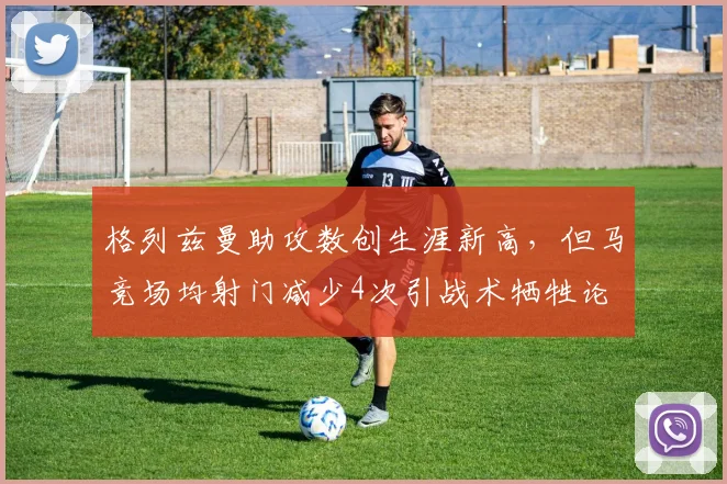格列兹曼助攻数创生涯新高，但马竞场均射门减少4次引战术牺牲论